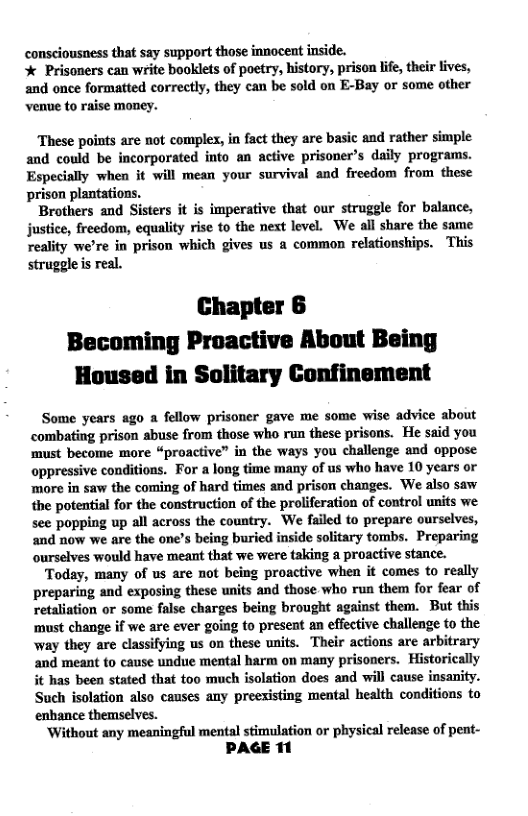 consciousness that say support those innocent inside.  * Prisoners can write booklets of poetry, history, prison life, their lives, and once formatted correctly, they can be sold on E-Bay or some other venue to raise money.  These points are not complex, in fact they are basic and rather simple and could be incorporated into an active prisoner’s daily programs. Especially when it will mean your survival and freedom from these prison plantations.  Brothers and Sisters it is imperative that our struggle for balance, justice, freedom, equality rise to the next level. We all share the same reality we’re in prison which gives us a common relationships. This struggle s real.  Chapter 6 Becoming Proactive About Being Housed in Solitary Confinement  Some years ago a fellow prisoner gave me some wise advice about combating prison abuse from those who run these prisons. He said you must become more “proactive” in the ways you challenge and oppose oppressive conditions. For a long time many of us who have 10 years or ‘more in saw the coming of hard times and prison changes. We also saw the potential for the construction of the proliferation of control units we see popping up all across the country. We failed to prepare ourselves, and now we are the one’s being buried inside solitary tombs. Preparing ourselves would have meant that we were taking a proactive stance.  Today, many of us are not being proactive when it comes to really preparing and exposing these units and those who run them for fear of retaliation or some false charges being brought against them. But this ‘must change if we are ever going to present an effective challenge to the way they are classifying us on these units. Their actions are arbitrary and meant to cause undue mental harm on many prisoners. Historically it has been stated that too much isolation does and will cause insanity. Such isolation also causes any preexisting mental health conditions to enhance themselves.  ‘Without any meaningful mental stimulation or physical release of pent-  PAGE 11 